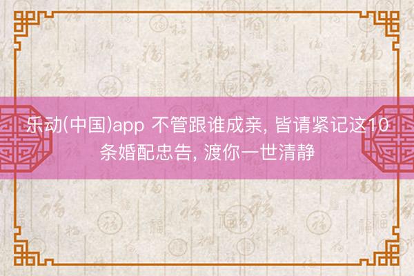 乐动(中国)app 不管跟谁成亲, 皆请紧记这10条婚配忠告, 渡你一世清静