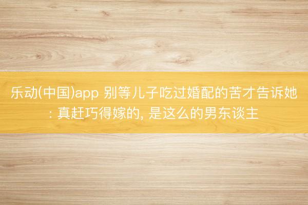乐动(中国)app 别等儿子吃过婚配的苦才告诉她: 真赶巧得嫁的, 是这么的男东谈主