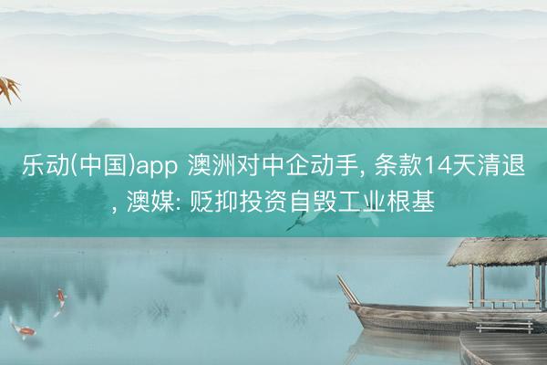 乐动(中国)app 澳洲对中企动手, 条款14天清退, 澳媒: 贬抑投资自毁工业根基