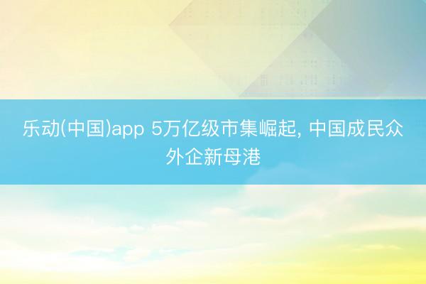 乐动(中国)app 5万亿级市集崛起, 中国成民众外企新母港