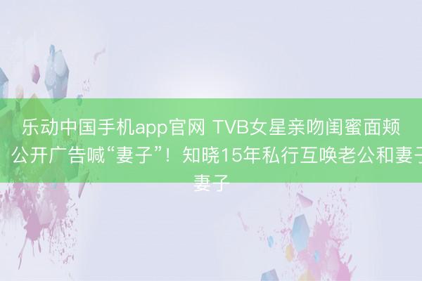 乐动中国手机app官网 TVB女星亲吻闺蜜面颊，公开广告喊“妻子”！知晓15年私行互唤老公和妻子