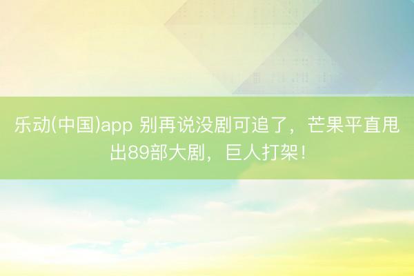 乐动(中国)app 别再说没剧可追了，芒果平直甩出89部大剧，巨人打架！