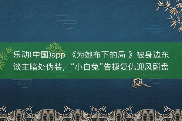 乐动(中国)app 《为她布下的局 》被身边东谈主暗处伪装，“小白兔”告捷复仇迎风翻盘