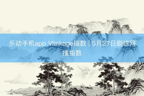 乐动手机app Vlinkage指数 | 5月27日剧综网播指数