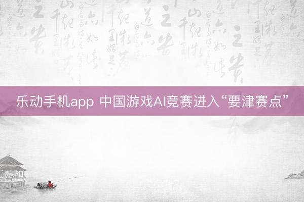 乐动手机app 中国游戏AI竞赛进入“要津赛点”