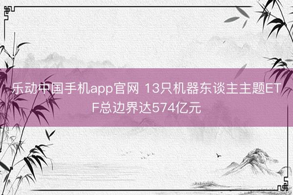 乐动中国手机app官网 13只机器东谈主主题ETF总边界达574亿元