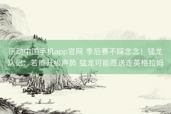 乐动中国手机app官网 季后赛不睬念念！猛龙队记：若能升级声势 猛龙可能愿送走英格拉姆