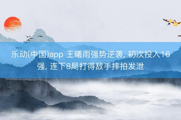 乐动(中国)app 王曦雨强势逆袭, 初次投入16强, 连下8局打得敌手摔拍发泄