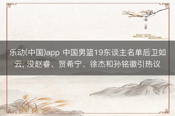 乐动(中国)app 中国男篮19东谈主名单后卫如云, 没赵睿、贺希宁、徐杰和孙铭徽引热议