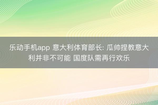 乐动手机app 意大利体育部长: 瓜帅捏教意大利并非不可能 国度队需再行欢乐