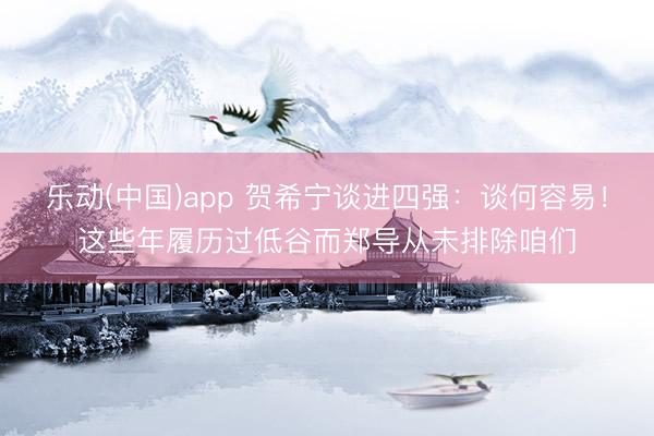 乐动(中国)app 贺希宁谈进四强：谈何容易！这些年履历过低谷而郑导从未排除咱们