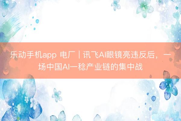 乐动手机app 电厂 | 讯飞AI眼镜亮违反后,一场中国AI一稔产业链的集中战