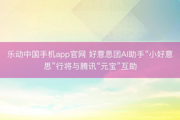 乐动中国手机app官网 好意思团AI助手“小好意思”行将与腾讯“元宝”互助