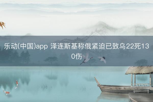 乐动(中国)app 泽连斯基称俄紧迫已致乌22死130伤