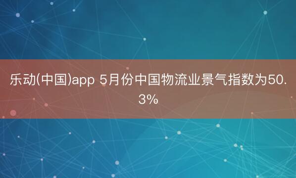 乐动(中国)app 5月份中国物流业景气指数为50.3%