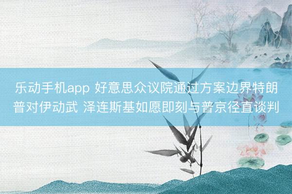 乐动手机app 好意思众议院通过方案边界特朗普对伊动武 泽连斯基如愿即刻与普京径直谈判