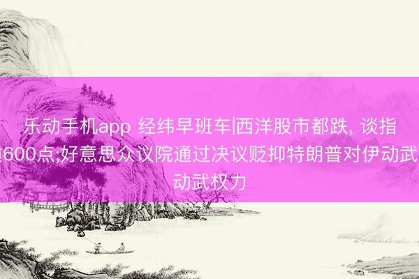 乐动手机app 经纬早班车|西洋股市都跌, 谈指跌逾600点;好意思众议院通过决议贬抑特朗普对伊动武权力