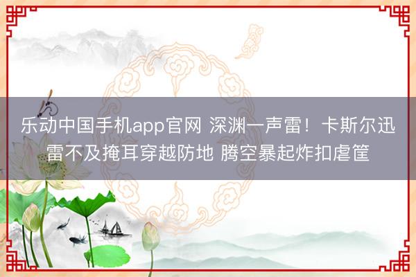 乐动中国手机app官网 深渊一声雷！卡斯尔迅雷不及掩耳穿越防地 腾空暴起炸扣虐筐