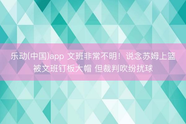 乐动(中国)app 文班非常不明！说念苏姆上篮被文班钉板大帽 但裁判吹纷扰球