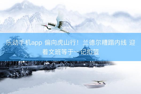 乐动手机app 偏向虎山行！兰德尔糟蹋内线 迎着文班等于一记扣篮