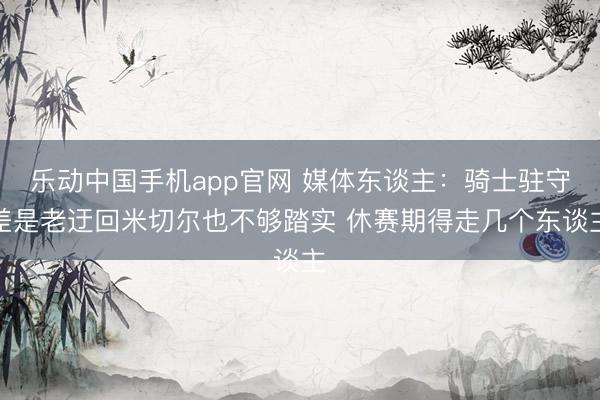 乐动中国手机app官网 媒体东谈主：骑士驻守差是老迂回米切尔也不够踏实 休赛期得走几个东谈主