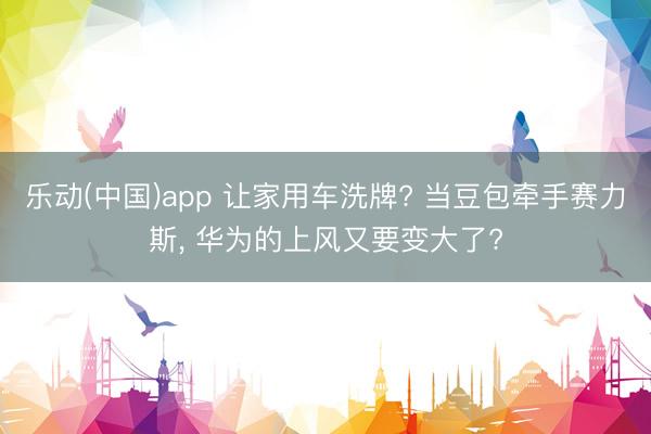 乐动(中国)app 让家用车洗牌? 当豆包牵手赛力斯, 华为的上风又要变大了?