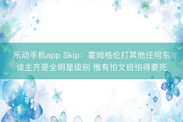 乐动手机app Skip：霍姆格伦打其他任何东谈主齐是全明星级别 惟有怕文班怕得要死