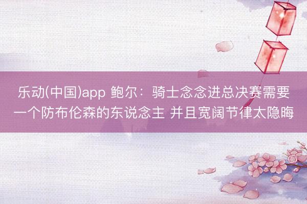 乐动(中国)app 鲍尔：骑士念念进总决赛需要一个防布伦森的东说念主 并且宽阔节律太隐晦