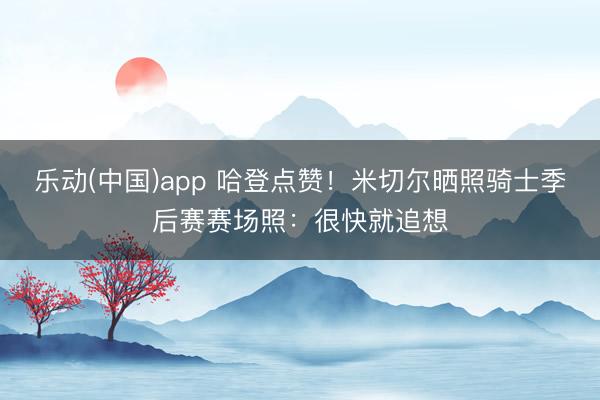 乐动(中国)app 哈登点赞！米切尔晒照骑士季后赛赛场照：很快就追想