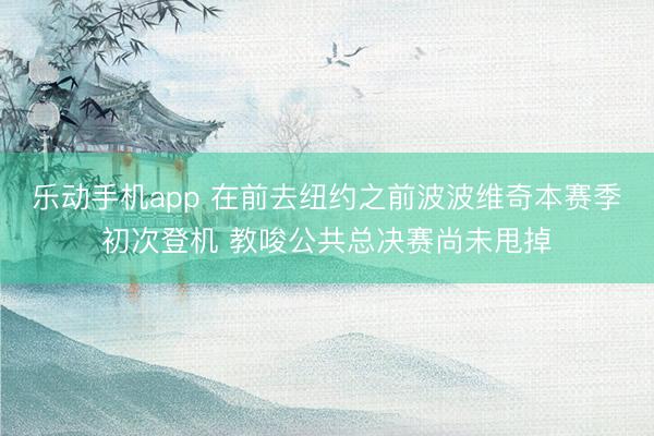 乐动手机app 在前去纽约之前波波维奇本赛季初次登机 教唆公共总决赛尚未甩掉