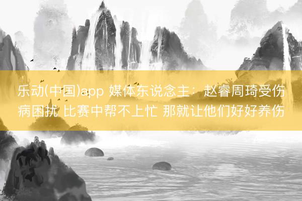 乐动(中国)app 媒体东说念主：赵睿周琦受伤病困扰 比赛中帮不上忙 那就让他们好好养伤
