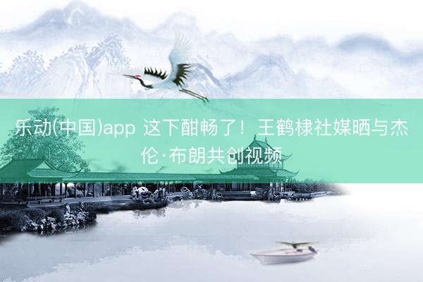 乐动(中国)app 这下酣畅了！王鹤棣社媒晒与杰伦·布朗共创视频