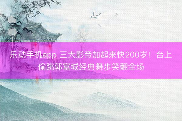 乐动手机app 三大影帝加起来快200岁!台上偷跳郭富城经典舞步笑翻全场