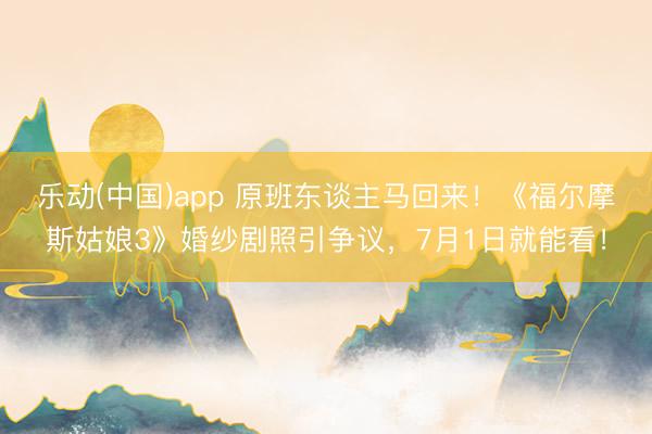 乐动(中国)app 原班东谈主马回来！《福尔摩斯姑娘3》婚纱剧照引争议，7月1日就能看！