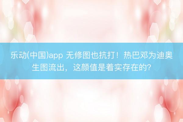 乐动(中国)app 无修图也抗打！热巴邓为迪奥生图流出，这颜值是着实存在的？