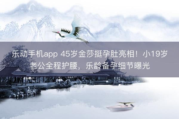 乐动手机app 45岁金莎挺孕肚亮相！小19岁老公全程护腰，乐龄备孕细节曝光
