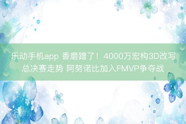 乐动手机app 香磨蹭了！4000万宏构3D改写总决赛走势 阿努诺比加入FMVP争夺战