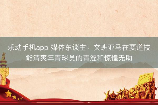 乐动手机app 媒体东谈主:文班亚马在要道技能清爽年青球员的青涩和惊惶无助