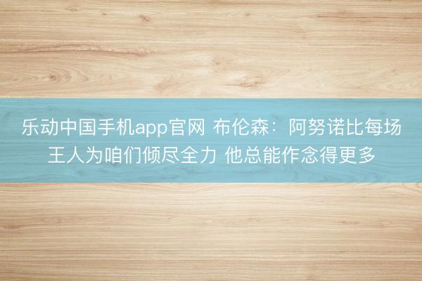 乐动中国手机app官网 布伦森:阿努诺比每场王人为咱们倾尽全力 他总能作念得更多