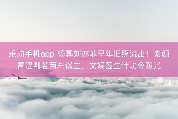 乐动手机app 杨幂刘亦菲早年旧照流出!素颜青涩判若两东谈主,文娱圈生计功令曝光
