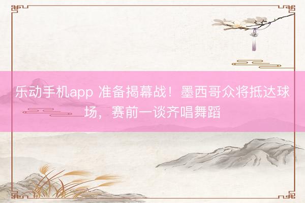 乐动手机app 准备揭幕战！墨西哥众将抵达球场，赛前一谈齐唱舞蹈