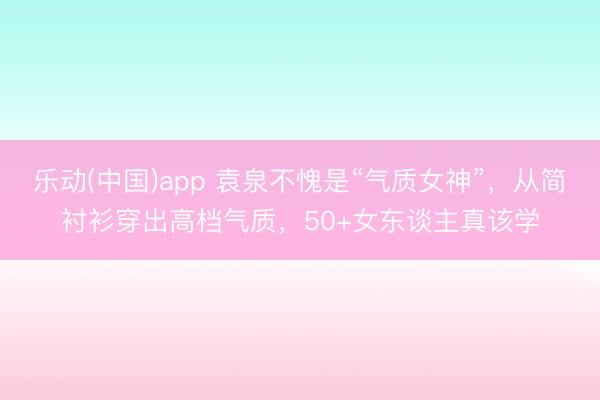 乐动(中国)app 袁泉不愧是“气质女神”，从简衬衫穿出高档气质，50+女东谈主真该学