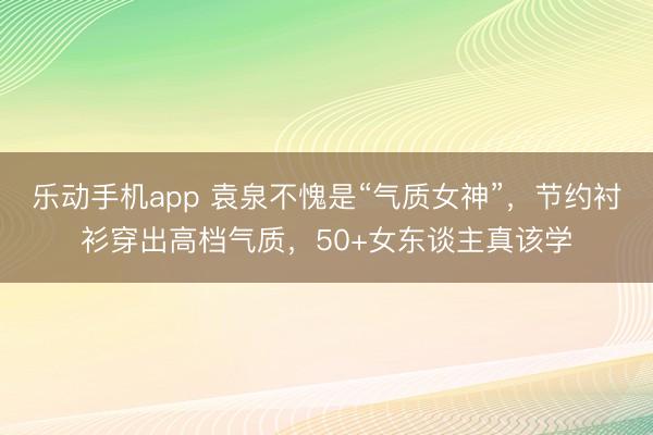 乐动手机app 袁泉不愧是“气质女神”，节约衬衫穿出高档气质，50+女东谈主真该学