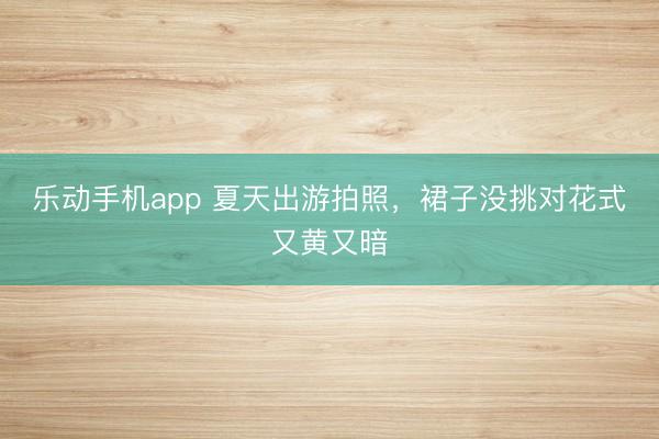 乐动手机app 夏天出游拍照,裙子没挑对花式又黄又暗