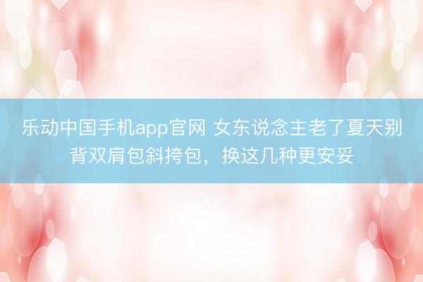 乐动中国手机app官网 女东说念主老了夏天别背双肩包斜挎包，换这几种更安妥