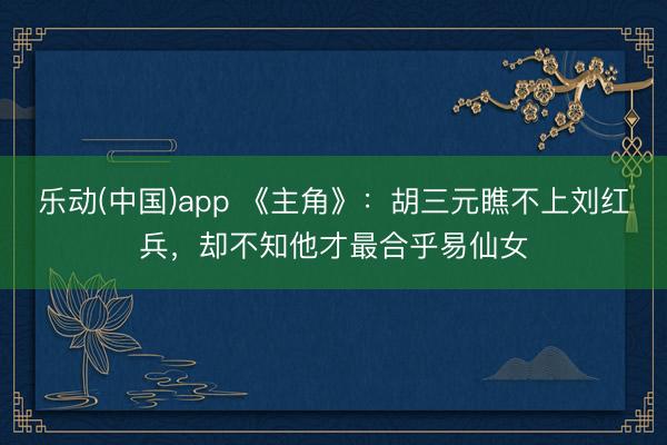 乐动(中国)app 《主角》:胡三元瞧不上刘红兵,却不知他才最合乎易仙女