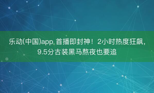 乐动(中国)app 首播即封神!2小时热度狂飙,9.5分古装黑马熬夜也要追