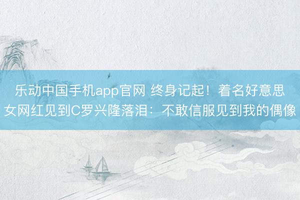 乐动中国手机app官网 终身记起!着名好意思女网红见到C罗兴隆落泪:不敢信服见到我的偶像