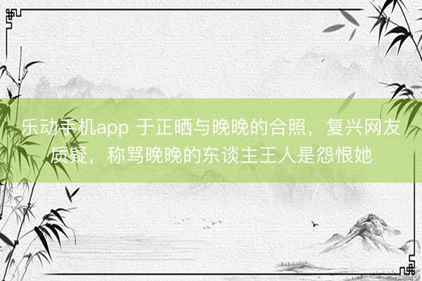 乐动手机app 于正晒与晚晚的合照，复兴网友质疑，称骂晚晚的东谈主王人是怨恨她