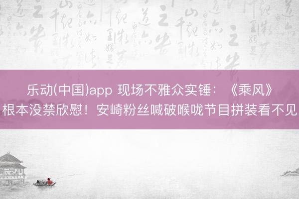 乐动(中国)app 现场不雅众实锤：《乘风》根本没禁欣慰！安崎粉丝喊破喉咙节目拼装看不见
